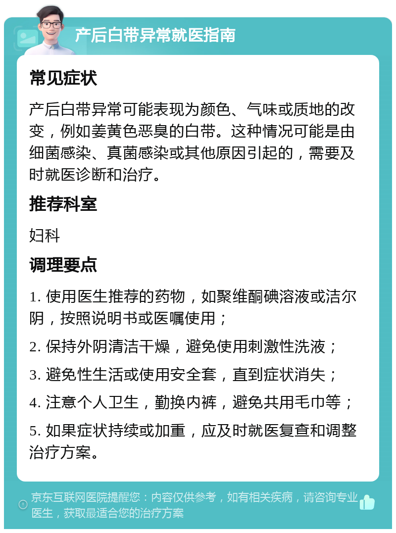 产后白带异常就医指南 常见症状 产后白带异常可能表现为颜色、气味或质地的改变，例如姜黄色恶臭的白带。这种情况可能是由细菌感染、真菌感染或其他原因引起的，需要及时就医诊断和治疗。 推荐科室 妇科 调理要点 1. 使用医生推荐的药物，如聚维酮碘溶液或洁尔阴，按照说明书或医嘱使用； 2. 保持外阴清洁干燥，避免使用刺激性洗液； 3. 避免性生活或使用安全套，直到症状消失； 4. 注意个人卫生，勤换内裤，避免共用毛巾等； 5. 如果症状持续或加重，应及时就医复查和调整治疗方案。