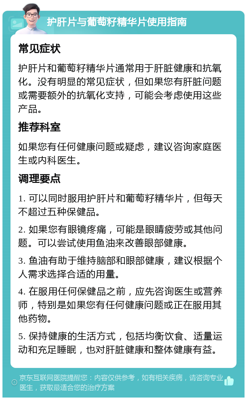 护肝片与葡萄籽精华片使用指南 常见症状 护肝片和葡萄籽精华片通常用于肝脏健康和抗氧化。没有明显的常见症状，但如果您有肝脏问题或需要额外的抗氧化支持，可能会考虑使用这些产品。 推荐科室 如果您有任何健康问题或疑虑，建议咨询家庭医生或内科医生。 调理要点 1. 可以同时服用护肝片和葡萄籽精华片，但每天不超过五种保健品。 2. 如果您有眼镜疼痛，可能是眼睛疲劳或其他问题。可以尝试使用鱼油来改善眼部健康。 3. 鱼油有助于维持脑部和眼部健康，建议根据个人需求选择合适的用量。 4. 在服用任何保健品之前，应先咨询医生或营养师，特别是如果您有任何健康问题或正在服用其他药物。 5. 保持健康的生活方式，包括均衡饮食、适量运动和充足睡眠，也对肝脏健康和整体健康有益。