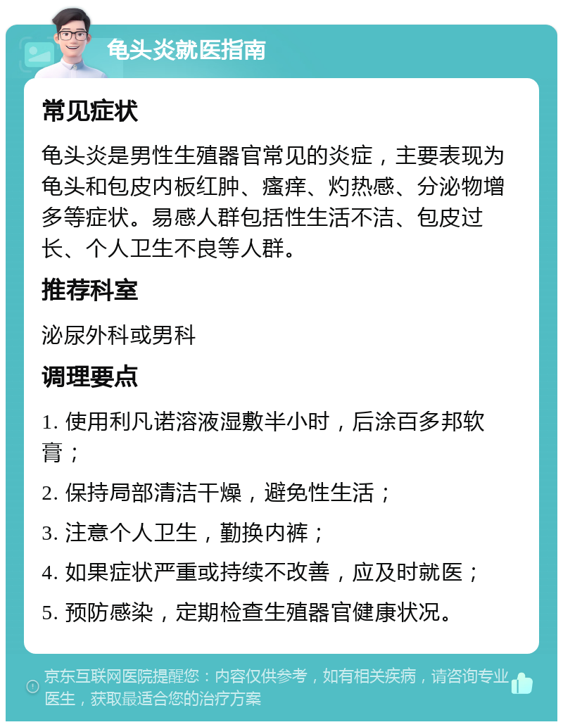 龟头炎就医指南 常见症状 龟头炎是男性生殖器官常见的炎症，主要表现为龟头和包皮内板红肿、瘙痒、灼热感、分泌物增多等症状。易感人群包括性生活不洁、包皮过长、个人卫生不良等人群。 推荐科室 泌尿外科或男科 调理要点 1. 使用利凡诺溶液湿敷半小时，后涂百多邦软膏； 2. 保持局部清洁干燥，避免性生活； 3. 注意个人卫生，勤换内裤； 4. 如果症状严重或持续不改善，应及时就医； 5. 预防感染，定期检查生殖器官健康状况。