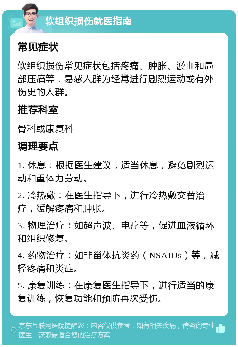 软组织损伤就医指南 常见症状 软组织损伤常见症状包括疼痛、肿胀、淤血和局部压痛等，易感人群为经常进行剧烈运动或有外伤史的人群。 推荐科室 骨科或康复科 调理要点 1. 休息：根据医生建议，适当休息，避免剧烈运动和重体力劳动。 2. 冷热敷：在医生指导下，进行冷热敷交替治疗，缓解疼痛和肿胀。 3. 物理治疗：如超声波、电疗等，促进血液循环和组织修复。 4. 药物治疗：如非甾体抗炎药（NSAIDs）等，减轻疼痛和炎症。 5. 康复训练：在康复医生指导下，进行适当的康复训练，恢复功能和预防再次受伤。