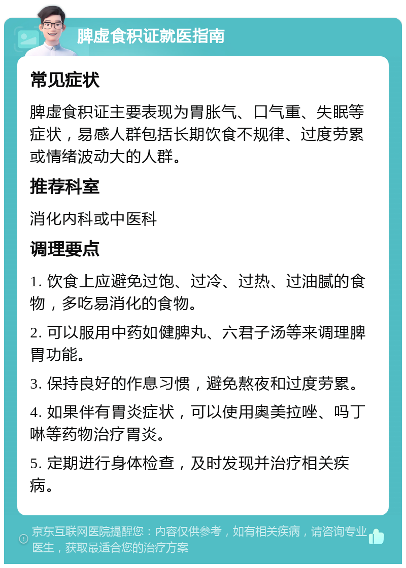 脾虚食积证就医指南 常见症状 脾虚食积证主要表现为胃胀气、口气重、失眠等症状，易感人群包括长期饮食不规律、过度劳累或情绪波动大的人群。 推荐科室 消化内科或中医科 调理要点 1. 饮食上应避免过饱、过冷、过热、过油腻的食物，多吃易消化的食物。 2. 可以服用中药如健脾丸、六君子汤等来调理脾胃功能。 3. 保持良好的作息习惯，避免熬夜和过度劳累。 4. 如果伴有胃炎症状，可以使用奥美拉唑、吗丁啉等药物治疗胃炎。 5. 定期进行身体检查，及时发现并治疗相关疾病。