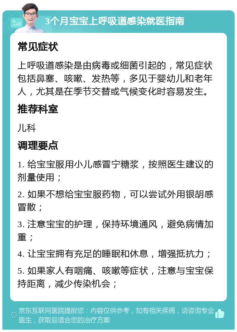 3个月宝宝上呼吸道感染就医指南 常见症状 上呼吸道感染是由病毒或细菌引起的，常见症状包括鼻塞、咳嗽、发热等，多见于婴幼儿和老年人，尤其是在季节交替或气候变化时容易发生。 推荐科室 儿科 调理要点 1. 给宝宝服用小儿感冒宁糖浆，按照医生建议的剂量使用； 2. 如果不想给宝宝服药物，可以尝试外用银胡感冒散； 3. 注意宝宝的护理，保持环境通风，避免病情加重； 4. 让宝宝拥有充足的睡眠和休息，增强抵抗力； 5. 如果家人有咽痛、咳嗽等症状，注意与宝宝保持距离，减少传染机会；