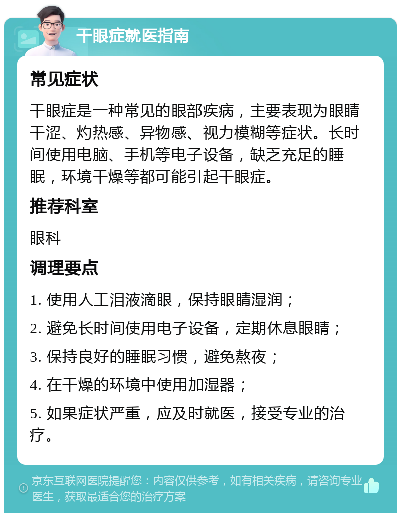 干眼症就医指南 常见症状 干眼症是一种常见的眼部疾病，主要表现为眼睛干涩、灼热感、异物感、视力模糊等症状。长时间使用电脑、手机等电子设备，缺乏充足的睡眠，环境干燥等都可能引起干眼症。 推荐科室 眼科 调理要点 1. 使用人工泪液滴眼，保持眼睛湿润； 2. 避免长时间使用电子设备，定期休息眼睛； 3. 保持良好的睡眠习惯，避免熬夜； 4. 在干燥的环境中使用加湿器； 5. 如果症状严重，应及时就医，接受专业的治疗。