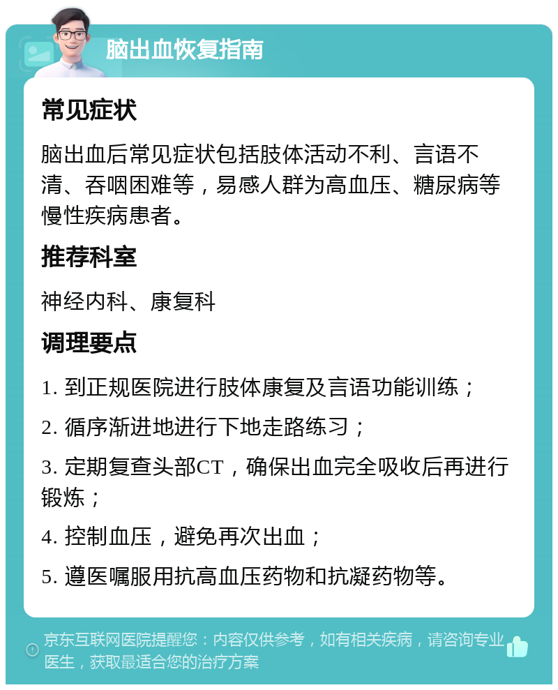 脑出血恢复指南 常见症状 脑出血后常见症状包括肢体活动不利、言语不清、吞咽困难等，易感人群为高血压、糖尿病等慢性疾病患者。 推荐科室 神经内科、康复科 调理要点 1. 到正规医院进行肢体康复及言语功能训练； 2. 循序渐进地进行下地走路练习； 3. 定期复查头部CT，确保出血完全吸收后再进行锻炼； 4. 控制血压，避免再次出血； 5. 遵医嘱服用抗高血压药物和抗凝药物等。