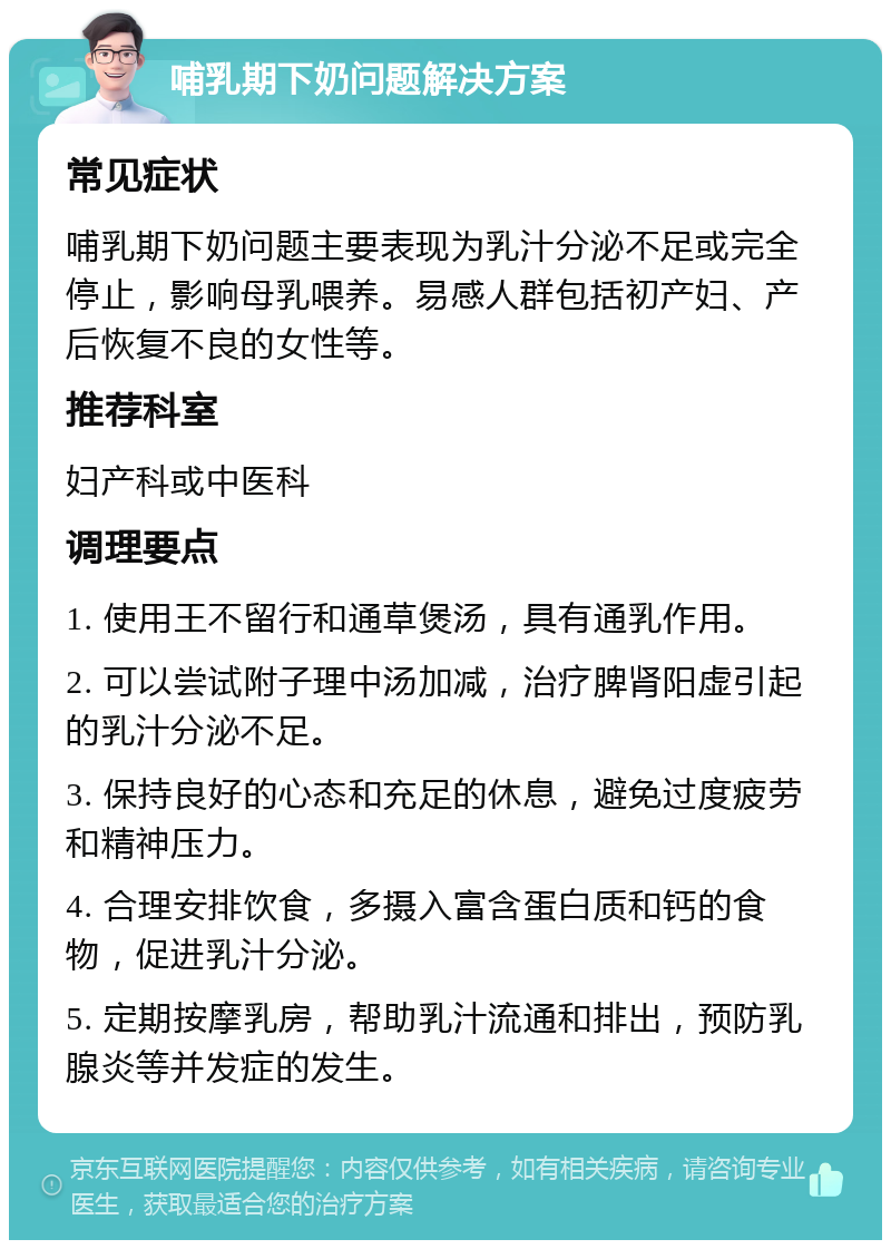 哺乳期下奶问题解决方案 常见症状 哺乳期下奶问题主要表现为乳汁分泌不足或完全停止，影响母乳喂养。易感人群包括初产妇、产后恢复不良的女性等。 推荐科室 妇产科或中医科 调理要点 1. 使用王不留行和通草煲汤，具有通乳作用。 2. 可以尝试附子理中汤加减，治疗脾肾阳虚引起的乳汁分泌不足。 3. 保持良好的心态和充足的休息，避免过度疲劳和精神压力。 4. 合理安排饮食，多摄入富含蛋白质和钙的食物，促进乳汁分泌。 5. 定期按摩乳房，帮助乳汁流通和排出，预防乳腺炎等并发症的发生。