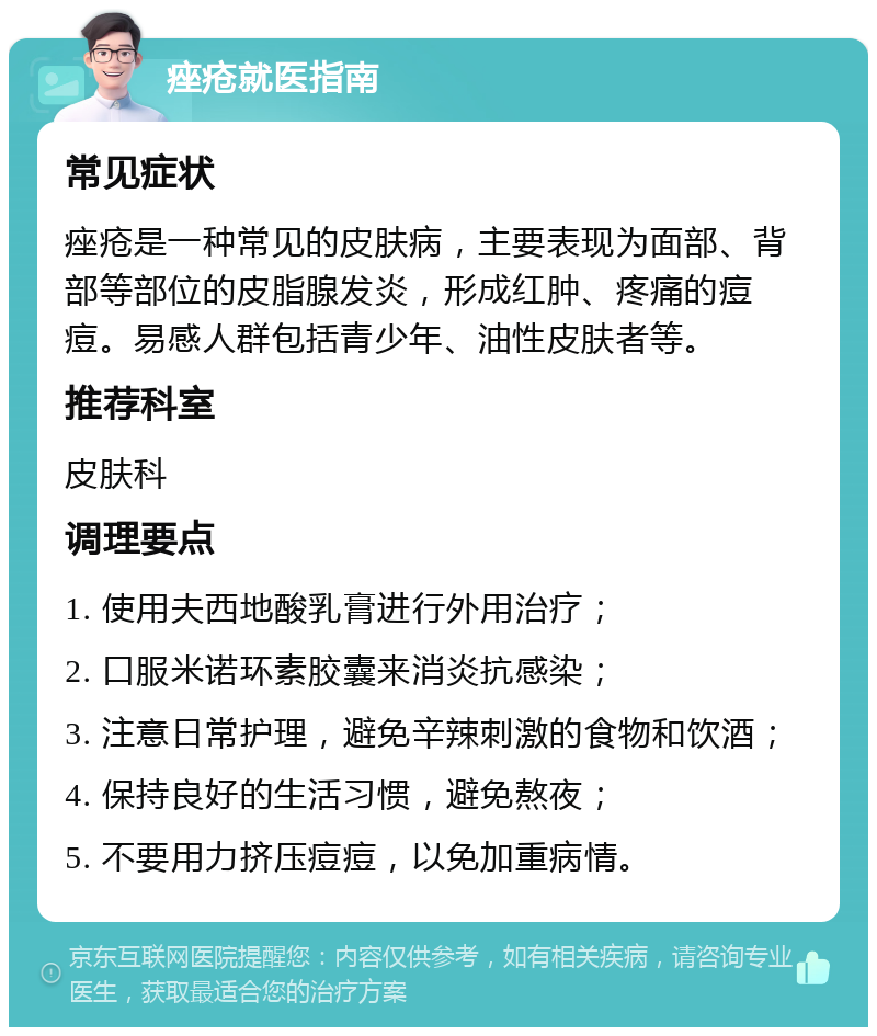 痤疮就医指南 常见症状 痤疮是一种常见的皮肤病，主要表现为面部、背部等部位的皮脂腺发炎，形成红肿、疼痛的痘痘。易感人群包括青少年、油性皮肤者等。 推荐科室 皮肤科 调理要点 1. 使用夫西地酸乳膏进行外用治疗； 2. 口服米诺环素胶囊来消炎抗感染； 3. 注意日常护理，避免辛辣刺激的食物和饮酒； 4. 保持良好的生活习惯，避免熬夜； 5. 不要用力挤压痘痘，以免加重病情。