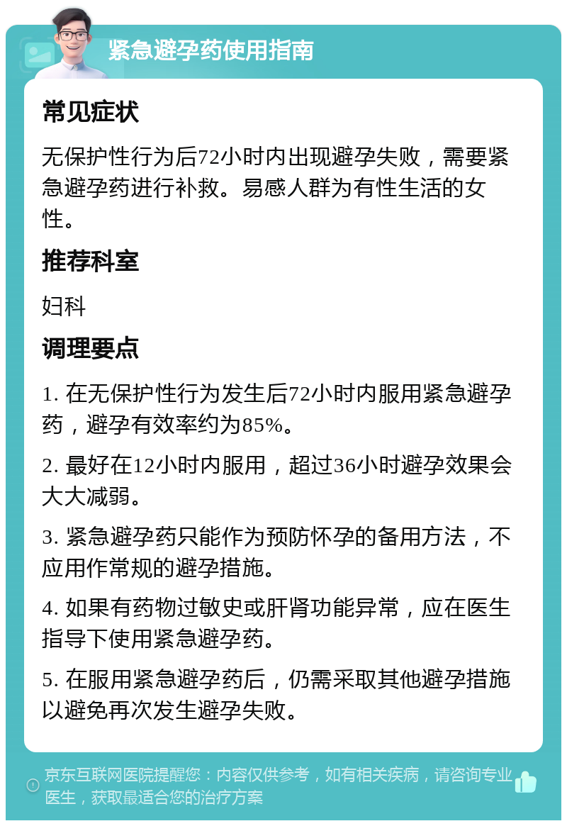 紧急避孕药使用指南 常见症状 无保护性行为后72小时内出现避孕失败，需要紧急避孕药进行补救。易感人群为有性生活的女性。 推荐科室 妇科 调理要点 1. 在无保护性行为发生后72小时内服用紧急避孕药，避孕有效率约为85%。 2. 最好在12小时内服用，超过36小时避孕效果会大大减弱。 3. 紧急避孕药只能作为预防怀孕的备用方法，不应用作常规的避孕措施。 4. 如果有药物过敏史或肝肾功能异常，应在医生指导下使用紧急避孕药。 5. 在服用紧急避孕药后，仍需采取其他避孕措施以避免再次发生避孕失败。