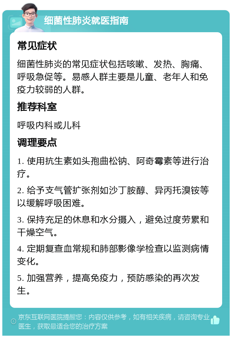 细菌性肺炎就医指南 常见症状 细菌性肺炎的常见症状包括咳嗽、发热、胸痛、呼吸急促等。易感人群主要是儿童、老年人和免疫力较弱的人群。 推荐科室 呼吸内科或儿科 调理要点 1. 使用抗生素如头孢曲松钠、阿奇霉素等进行治疗。 2. 给予支气管扩张剂如沙丁胺醇、异丙托溴铵等以缓解呼吸困难。 3. 保持充足的休息和水分摄入，避免过度劳累和干燥空气。 4. 定期复查血常规和肺部影像学检查以监测病情变化。 5. 加强营养，提高免疫力，预防感染的再次发生。