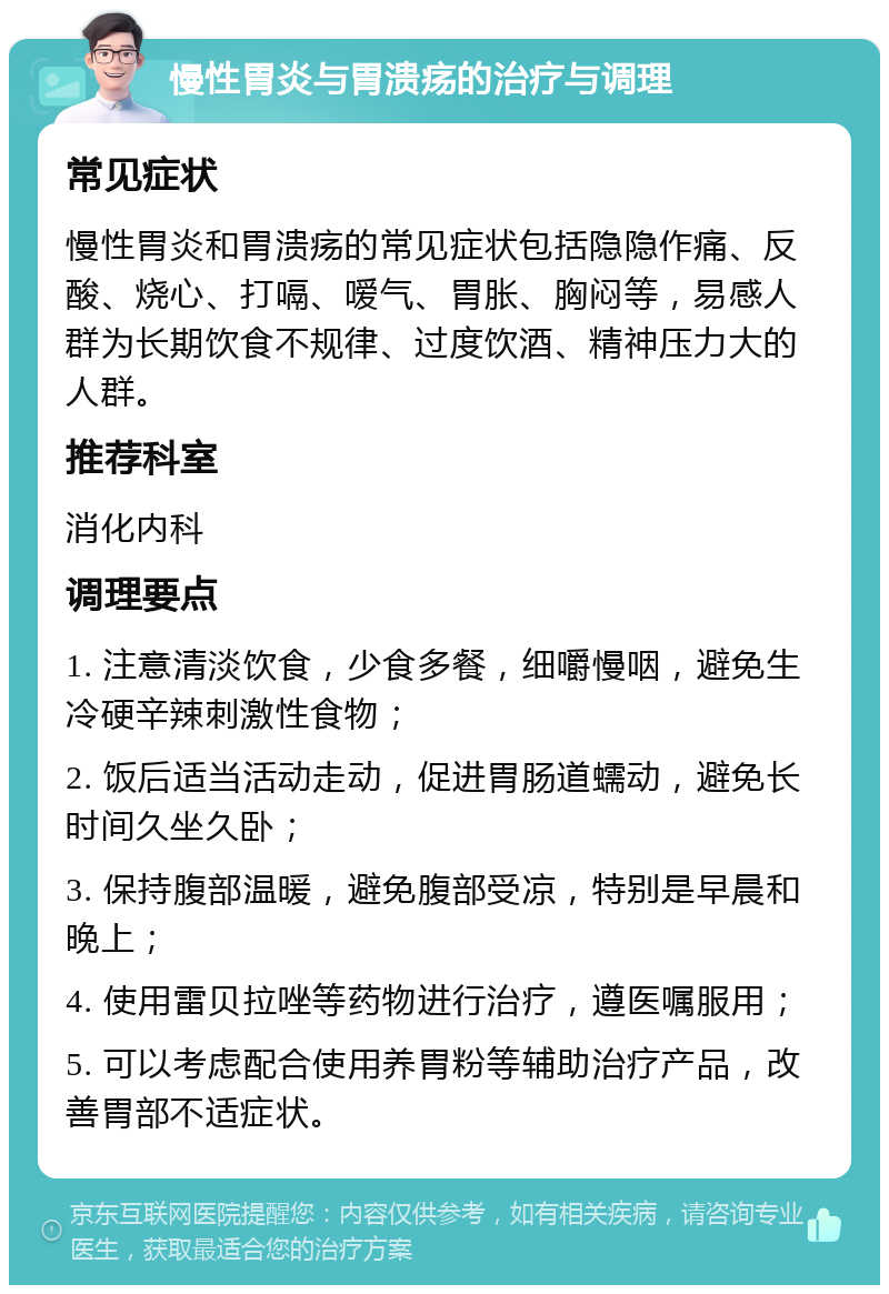 慢性胃炎与胃溃疡的治疗与调理 常见症状 慢性胃炎和胃溃疡的常见症状包括隐隐作痛、反酸、烧心、打嗝、嗳气、胃胀、胸闷等，易感人群为长期饮食不规律、过度饮酒、精神压力大的人群。 推荐科室 消化内科 调理要点 1. 注意清淡饮食，少食多餐，细嚼慢咽，避免生冷硬辛辣刺激性食物； 2. 饭后适当活动走动，促进胃肠道蠕动，避免长时间久坐久卧； 3. 保持腹部温暖，避免腹部受凉，特别是早晨和晚上； 4. 使用雷贝拉唑等药物进行治疗，遵医嘱服用； 5. 可以考虑配合使用养胃粉等辅助治疗产品，改善胃部不适症状。