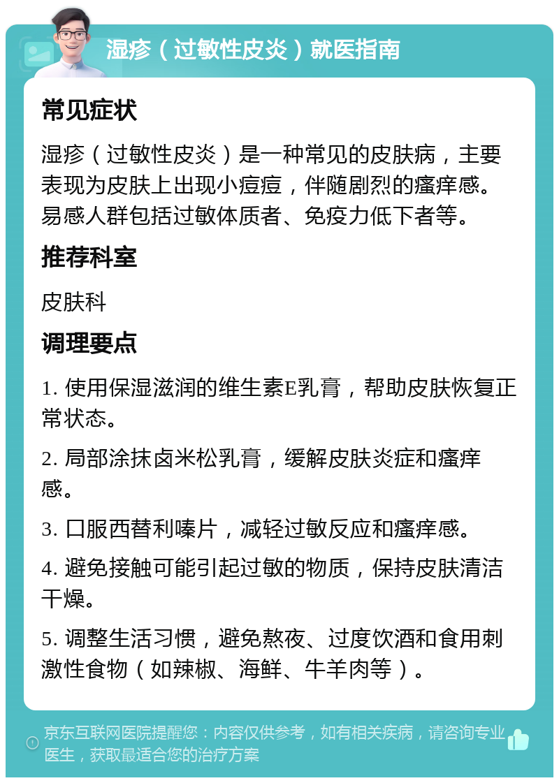 湿疹（过敏性皮炎）就医指南 常见症状 湿疹（过敏性皮炎）是一种常见的皮肤病，主要表现为皮肤上出现小痘痘，伴随剧烈的瘙痒感。易感人群包括过敏体质者、免疫力低下者等。 推荐科室 皮肤科 调理要点 1. 使用保湿滋润的维生素E乳膏，帮助皮肤恢复正常状态。 2. 局部涂抹卤米松乳膏，缓解皮肤炎症和瘙痒感。 3. 口服西替利嗪片，减轻过敏反应和瘙痒感。 4. 避免接触可能引起过敏的物质，保持皮肤清洁干燥。 5. 调整生活习惯，避免熬夜、过度饮酒和食用刺激性食物（如辣椒、海鲜、牛羊肉等）。