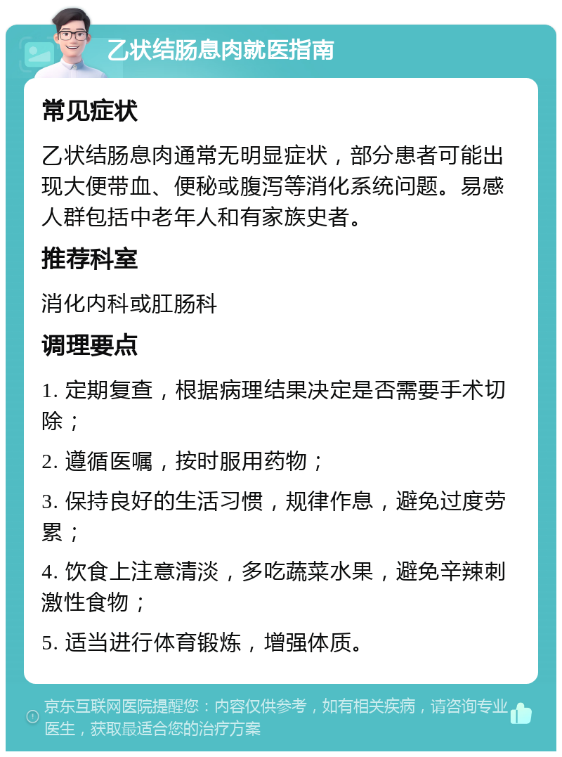 乙状结肠息肉就医指南 常见症状 乙状结肠息肉通常无明显症状，部分患者可能出现大便带血、便秘或腹泻等消化系统问题。易感人群包括中老年人和有家族史者。 推荐科室 消化内科或肛肠科 调理要点 1. 定期复查，根据病理结果决定是否需要手术切除； 2. 遵循医嘱，按时服用药物； 3. 保持良好的生活习惯，规律作息，避免过度劳累； 4. 饮食上注意清淡，多吃蔬菜水果，避免辛辣刺激性食物； 5. 适当进行体育锻炼，增强体质。