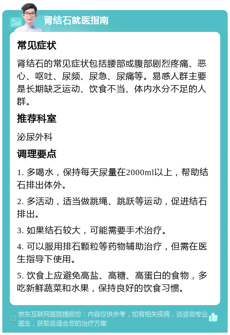 肾结石就医指南 常见症状 肾结石的常见症状包括腰部或腹部剧烈疼痛、恶心、呕吐、尿频、尿急、尿痛等。易感人群主要是长期缺乏运动、饮食不当、体内水分不足的人群。 推荐科室 泌尿外科 调理要点 1. 多喝水，保持每天尿量在2000ml以上，帮助结石排出体外。 2. 多活动，适当做跳绳、跳跃等运动，促进结石排出。 3. 如果结石较大，可能需要手术治疗。 4. 可以服用排石颗粒等药物辅助治疗，但需在医生指导下使用。 5. 饮食上应避免高盐、高糖、高蛋白的食物，多吃新鲜蔬菜和水果，保持良好的饮食习惯。