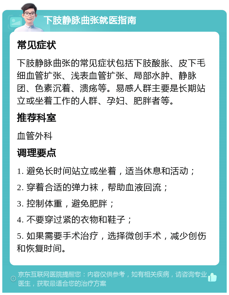 下肢静脉曲张就医指南 常见症状 下肢静脉曲张的常见症状包括下肢酸胀、皮下毛细血管扩张、浅表血管扩张、局部水肿、静脉团、色素沉着、溃疡等。易感人群主要是长期站立或坐着工作的人群、孕妇、肥胖者等。 推荐科室 血管外科 调理要点 1. 避免长时间站立或坐着，适当休息和活动； 2. 穿着合适的弹力袜，帮助血液回流； 3. 控制体重，避免肥胖； 4. 不要穿过紧的衣物和鞋子； 5. 如果需要手术治疗，选择微创手术，减少创伤和恢复时间。