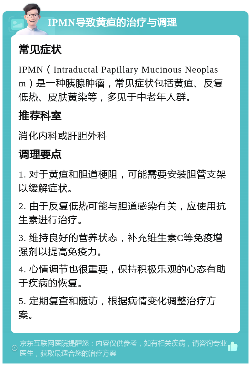 IPMN导致黄疸的治疗与调理 常见症状 IPMN（Intraductal Papillary Mucinous Neoplasm）是一种胰腺肿瘤，常见症状包括黄疸、反复低热、皮肤黄染等，多见于中老年人群。 推荐科室 消化内科或肝胆外科 调理要点 1. 对于黄疸和胆道梗阻，可能需要安装胆管支架以缓解症状。 2. 由于反复低热可能与胆道感染有关，应使用抗生素进行治疗。 3. 维持良好的营养状态，补充维生素C等免疫增强剂以提高免疫力。 4. 心情调节也很重要，保持积极乐观的心态有助于疾病的恢复。 5. 定期复查和随访，根据病情变化调整治疗方案。