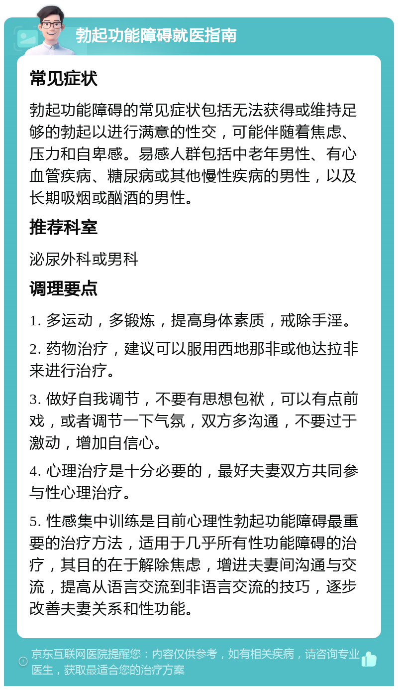 勃起功能障碍就医指南 常见症状 勃起功能障碍的常见症状包括无法获得或维持足够的勃起以进行满意的性交，可能伴随着焦虑、压力和自卑感。易感人群包括中老年男性、有心血管疾病、糖尿病或其他慢性疾病的男性，以及长期吸烟或酗酒的男性。 推荐科室 泌尿外科或男科 调理要点 1. 多运动，多锻炼，提高身体素质，戒除手淫。 2. 药物治疗，建议可以服用西地那非或他达拉非来进行治疗。 3. 做好自我调节，不要有思想包袱，可以有点前戏，或者调节一下气氛，双方多沟通，不要过于激动，增加自信心。 4. 心理治疗是十分必要的，最好夫妻双方共同参与性心理治疗。 5. 性感集中训练是目前心理性勃起功能障碍最重要的治疗方法，适用于几乎所有性功能障碍的治疗，其目的在于解除焦虑，增进夫妻间沟通与交流，提高从语言交流到非语言交流的技巧，逐步改善夫妻关系和性功能。