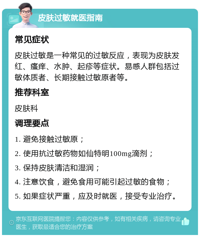 皮肤过敏就医指南 常见症状 皮肤过敏是一种常见的过敏反应，表现为皮肤发红、瘙痒、水肿、起疹等症状。易感人群包括过敏体质者、长期接触过敏原者等。 推荐科室 皮肤科 调理要点 1. 避免接触过敏原； 2. 使用抗过敏药物如仙特明100mg滴剂； 3. 保持皮肤清洁和湿润； 4. 注意饮食，避免食用可能引起过敏的食物； 5. 如果症状严重，应及时就医，接受专业治疗。