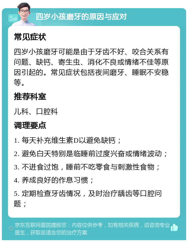 四岁小孩磨牙的原因与应对 常见症状 四岁小孩磨牙可能是由于牙齿不好、咬合关系有问题、缺钙、寄生虫、消化不良或情绪不佳等原因引起的。常见症状包括夜间磨牙、睡眠不安稳等。 推荐科室 儿科、口腔科 调理要点 1. 每天补充维生素D以避免缺钙； 2. 避免白天特别是临睡前过度兴奋或情绪波动； 3. 不进食过饱，睡前不吃零食与刺激性食物； 4. 养成良好的作息习惯； 5. 定期检查牙齿情况，及时治疗龋齿等口腔问题；