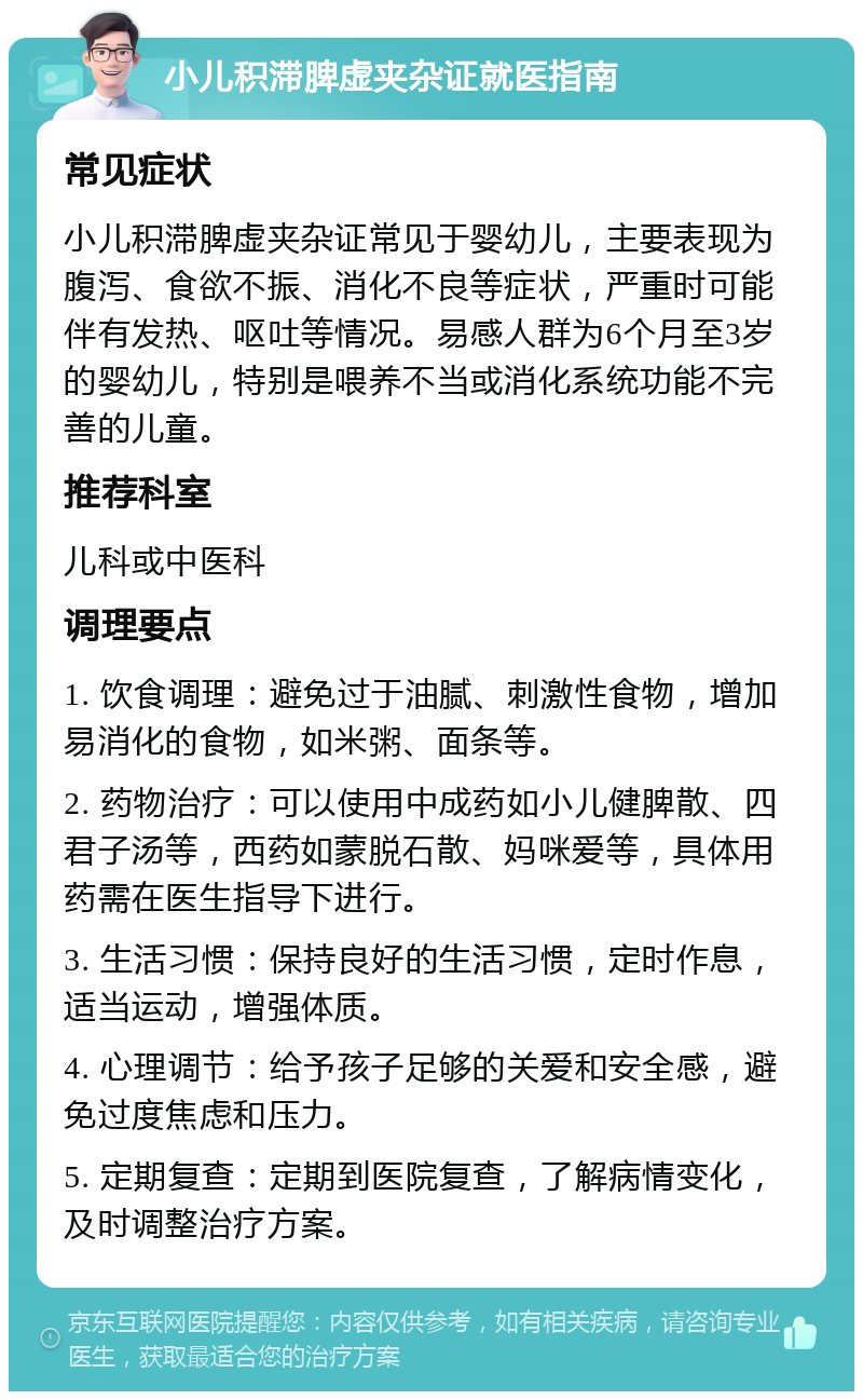 小儿积滞脾虚夹杂证就医指南 常见症状 小儿积滞脾虚夹杂证常见于婴幼儿，主要表现为腹泻、食欲不振、消化不良等症状，严重时可能伴有发热、呕吐等情况。易感人群为6个月至3岁的婴幼儿，特别是喂养不当或消化系统功能不完善的儿童。 推荐科室 儿科或中医科 调理要点 1. 饮食调理：避免过于油腻、刺激性食物，增加易消化的食物，如米粥、面条等。 2. 药物治疗：可以使用中成药如小儿健脾散、四君子汤等，西药如蒙脱石散、妈咪爱等，具体用药需在医生指导下进行。 3. 生活习惯：保持良好的生活习惯，定时作息，适当运动，增强体质。 4. 心理调节：给予孩子足够的关爱和安全感，避免过度焦虑和压力。 5. 定期复查：定期到医院复查，了解病情变化，及时调整治疗方案。