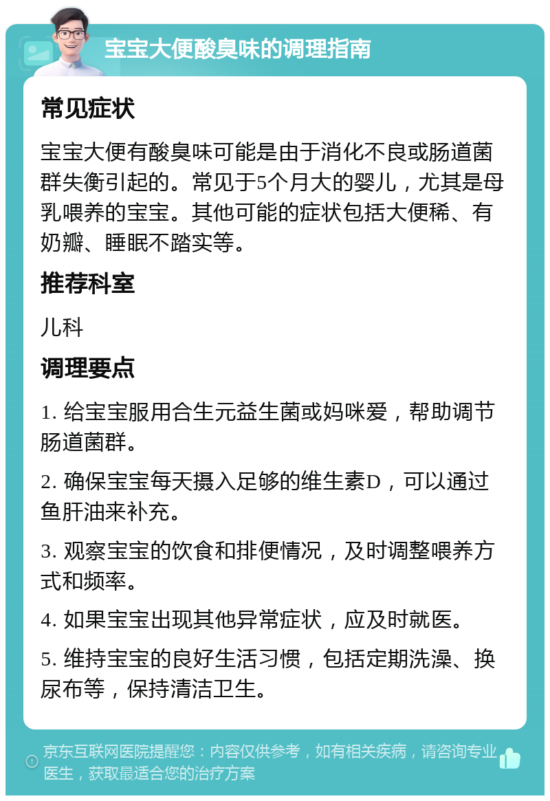 宝宝大便酸臭味的调理指南 常见症状 宝宝大便有酸臭味可能是由于消化不良或肠道菌群失衡引起的。常见于5个月大的婴儿，尤其是母乳喂养的宝宝。其他可能的症状包括大便稀、有奶瓣、睡眠不踏实等。 推荐科室 儿科 调理要点 1. 给宝宝服用合生元益生菌或妈咪爱，帮助调节肠道菌群。 2. 确保宝宝每天摄入足够的维生素D，可以通过鱼肝油来补充。 3. 观察宝宝的饮食和排便情况，及时调整喂养方式和频率。 4. 如果宝宝出现其他异常症状，应及时就医。 5. 维持宝宝的良好生活习惯，包括定期洗澡、换尿布等，保持清洁卫生。