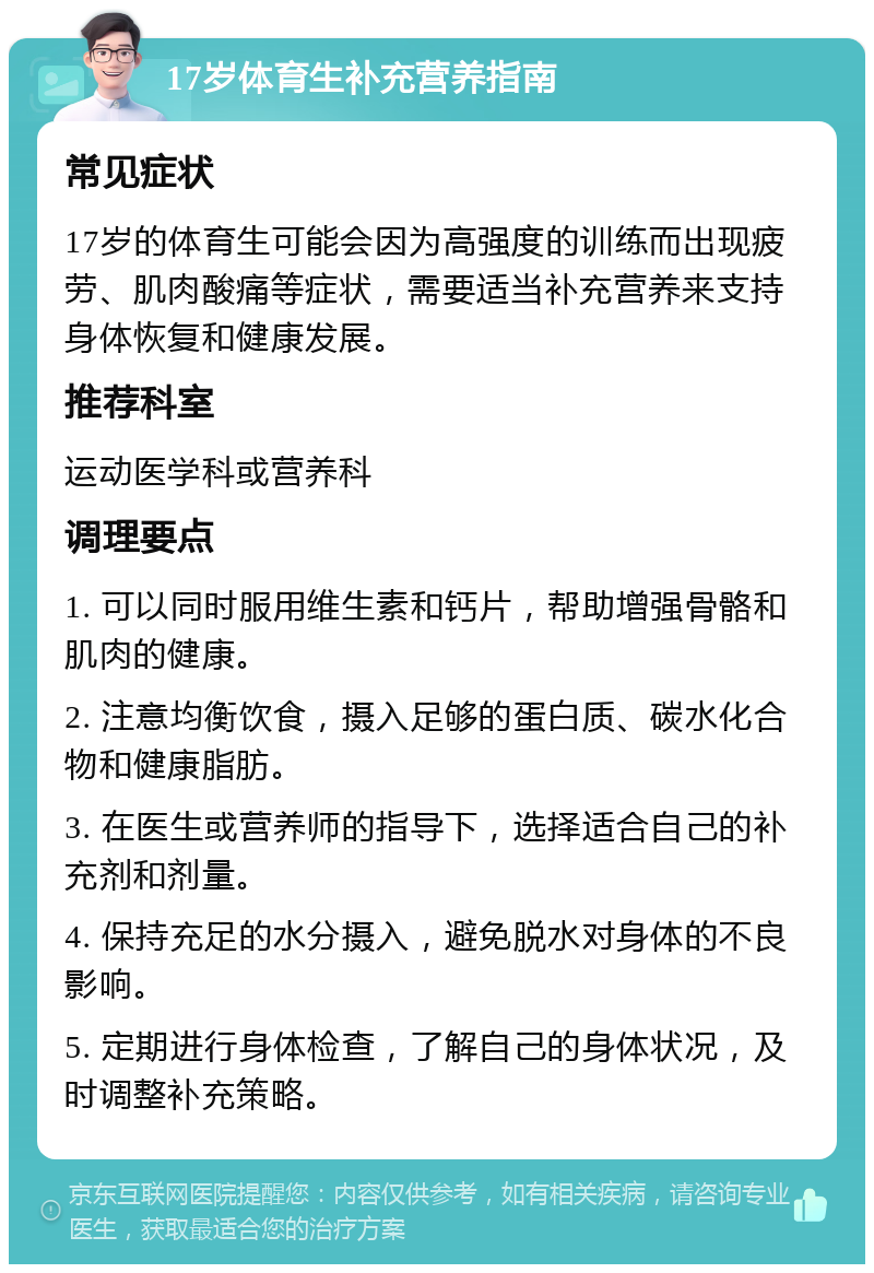 17岁体育生补充营养指南 常见症状 17岁的体育生可能会因为高强度的训练而出现疲劳、肌肉酸痛等症状，需要适当补充营养来支持身体恢复和健康发展。 推荐科室 运动医学科或营养科 调理要点 1. 可以同时服用维生素和钙片，帮助增强骨骼和肌肉的健康。 2. 注意均衡饮食，摄入足够的蛋白质、碳水化合物和健康脂肪。 3. 在医生或营养师的指导下，选择适合自己的补充剂和剂量。 4. 保持充足的水分摄入，避免脱水对身体的不良影响。 5. 定期进行身体检查，了解自己的身体状况，及时调整补充策略。