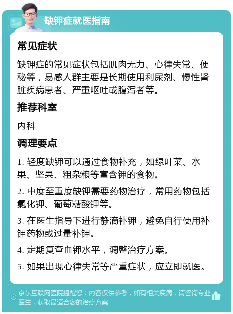 缺钾症就医指南 常见症状 缺钾症的常见症状包括肌肉无力、心律失常、便秘等，易感人群主要是长期使用利尿剂、慢性肾脏疾病患者、严重呕吐或腹泻者等。 推荐科室 内科 调理要点 1. 轻度缺钾可以通过食物补充，如绿叶菜、水果、坚果、粗杂粮等富含钾的食物。 2. 中度至重度缺钾需要药物治疗，常用药物包括氯化钾、葡萄糖酸钾等。 3. 在医生指导下进行静滴补钾，避免自行使用补钾药物或过量补钾。 4. 定期复查血钾水平，调整治疗方案。 5. 如果出现心律失常等严重症状，应立即就医。