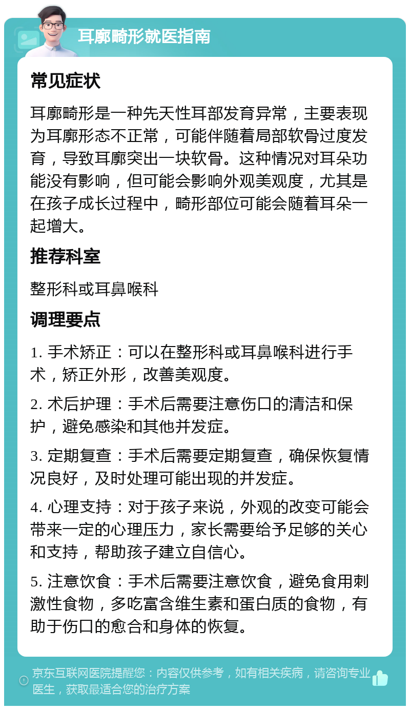 耳廓畸形就医指南 常见症状 耳廓畸形是一种先天性耳部发育异常，主要表现为耳廓形态不正常，可能伴随着局部软骨过度发育，导致耳廓突出一块软骨。这种情况对耳朵功能没有影响，但可能会影响外观美观度，尤其是在孩子成长过程中，畸形部位可能会随着耳朵一起增大。 推荐科室 整形科或耳鼻喉科 调理要点 1. 手术矫正：可以在整形科或耳鼻喉科进行手术，矫正外形，改善美观度。 2. 术后护理：手术后需要注意伤口的清洁和保护，避免感染和其他并发症。 3. 定期复查：手术后需要定期复查，确保恢复情况良好，及时处理可能出现的并发症。 4. 心理支持：对于孩子来说，外观的改变可能会带来一定的心理压力，家长需要给予足够的关心和支持，帮助孩子建立自信心。 5. 注意饮食：手术后需要注意饮食，避免食用刺激性食物，多吃富含维生素和蛋白质的食物，有助于伤口的愈合和身体的恢复。