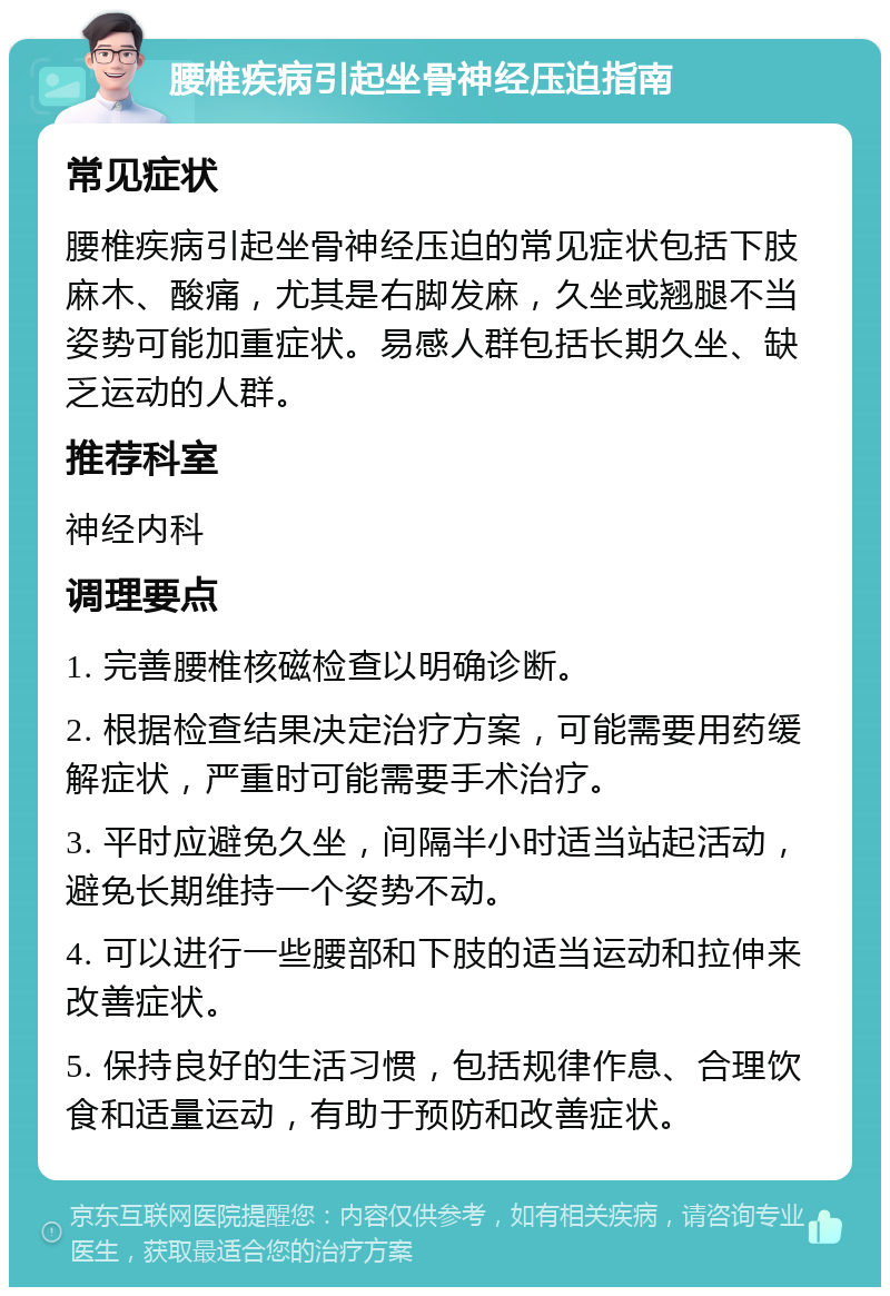 腰椎疾病引起坐骨神经压迫指南 常见症状 腰椎疾病引起坐骨神经压迫的常见症状包括下肢麻木、酸痛，尤其是右脚发麻，久坐或翘腿不当姿势可能加重症状。易感人群包括长期久坐、缺乏运动的人群。 推荐科室 神经内科 调理要点 1. 完善腰椎核磁检查以明确诊断。 2. 根据检查结果决定治疗方案，可能需要用药缓解症状，严重时可能需要手术治疗。 3. 平时应避免久坐，间隔半小时适当站起活动，避免长期维持一个姿势不动。 4. 可以进行一些腰部和下肢的适当运动和拉伸来改善症状。 5. 保持良好的生活习惯，包括规律作息、合理饮食和适量运动，有助于预防和改善症状。