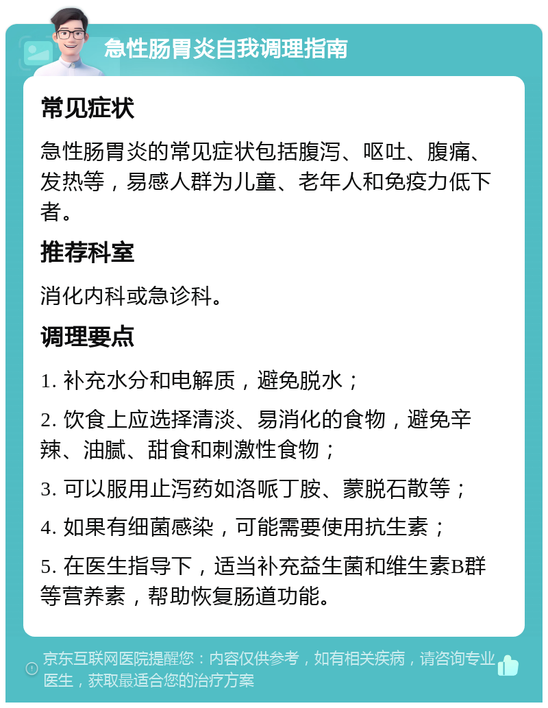 急性肠胃炎自我调理指南 常见症状 急性肠胃炎的常见症状包括腹泻、呕吐、腹痛、发热等，易感人群为儿童、老年人和免疫力低下者。 推荐科室 消化内科或急诊科。 调理要点 1. 补充水分和电解质，避免脱水； 2. 饮食上应选择清淡、易消化的食物，避免辛辣、油腻、甜食和刺激性食物； 3. 可以服用止泻药如洛哌丁胺、蒙脱石散等； 4. 如果有细菌感染，可能需要使用抗生素； 5. 在医生指导下，适当补充益生菌和维生素B群等营养素，帮助恢复肠道功能。