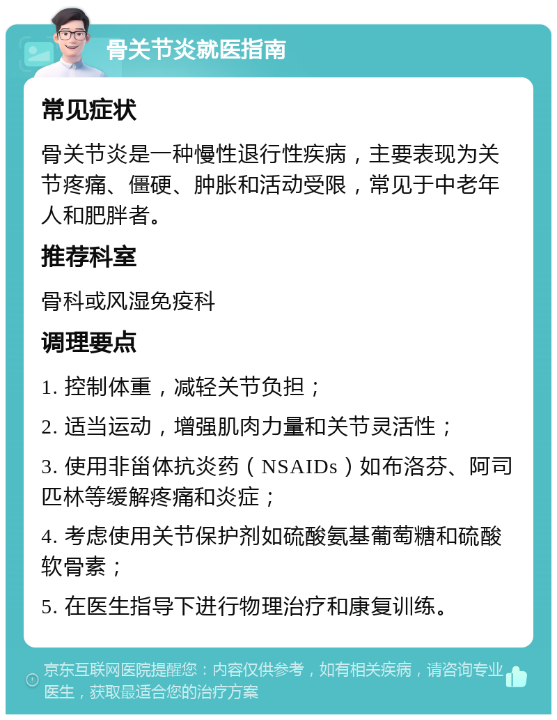 骨关节炎就医指南 常见症状 骨关节炎是一种慢性退行性疾病，主要表现为关节疼痛、僵硬、肿胀和活动受限，常见于中老年人和肥胖者。 推荐科室 骨科或风湿免疫科 调理要点 1. 控制体重，减轻关节负担； 2. 适当运动，增强肌肉力量和关节灵活性； 3. 使用非甾体抗炎药（NSAIDs）如布洛芬、阿司匹林等缓解疼痛和炎症； 4. 考虑使用关节保护剂如硫酸氨基葡萄糖和硫酸软骨素； 5. 在医生指导下进行物理治疗和康复训练。