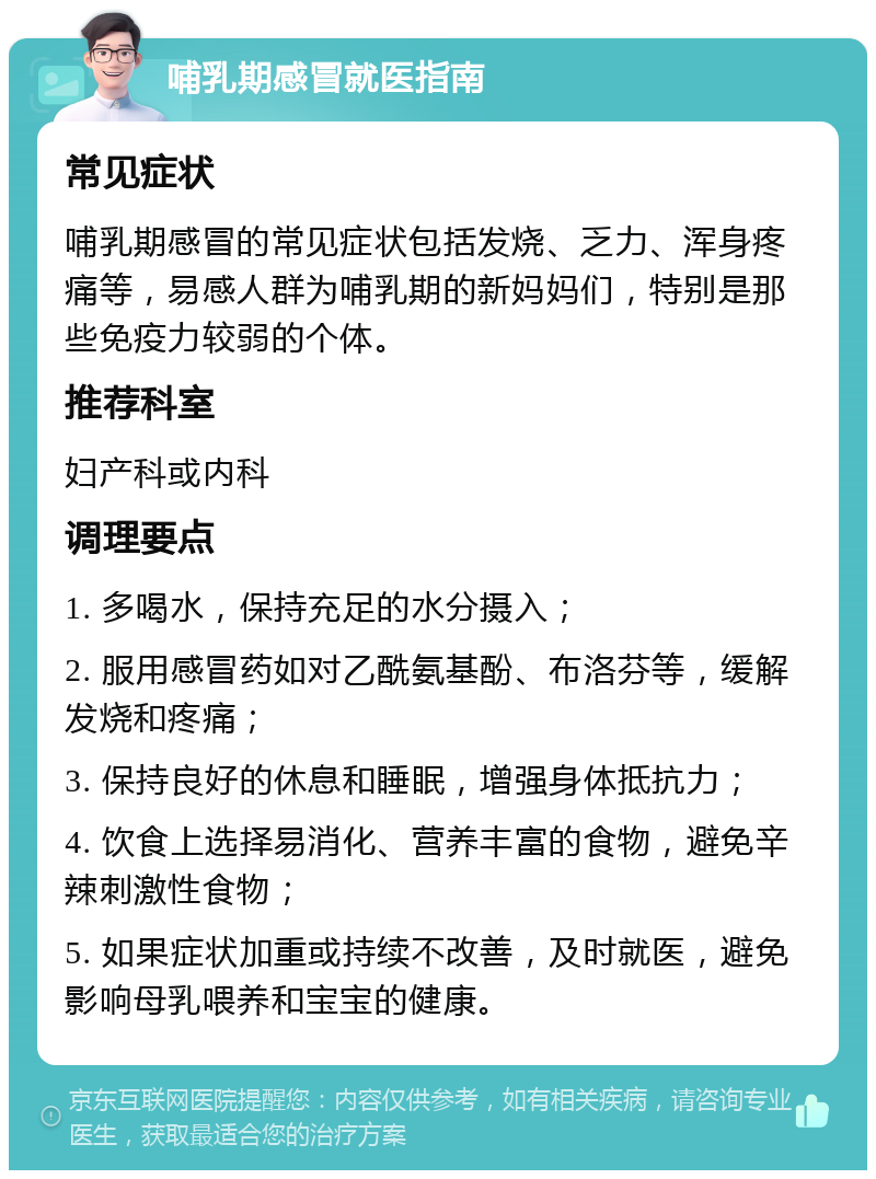 哺乳期感冒就医指南 常见症状 哺乳期感冒的常见症状包括发烧、乏力、浑身疼痛等，易感人群为哺乳期的新妈妈们，特别是那些免疫力较弱的个体。 推荐科室 妇产科或内科 调理要点 1. 多喝水，保持充足的水分摄入； 2. 服用感冒药如对乙酰氨基酚、布洛芬等，缓解发烧和疼痛； 3. 保持良好的休息和睡眠，增强身体抵抗力； 4. 饮食上选择易消化、营养丰富的食物，避免辛辣刺激性食物； 5. 如果症状加重或持续不改善，及时就医，避免影响母乳喂养和宝宝的健康。