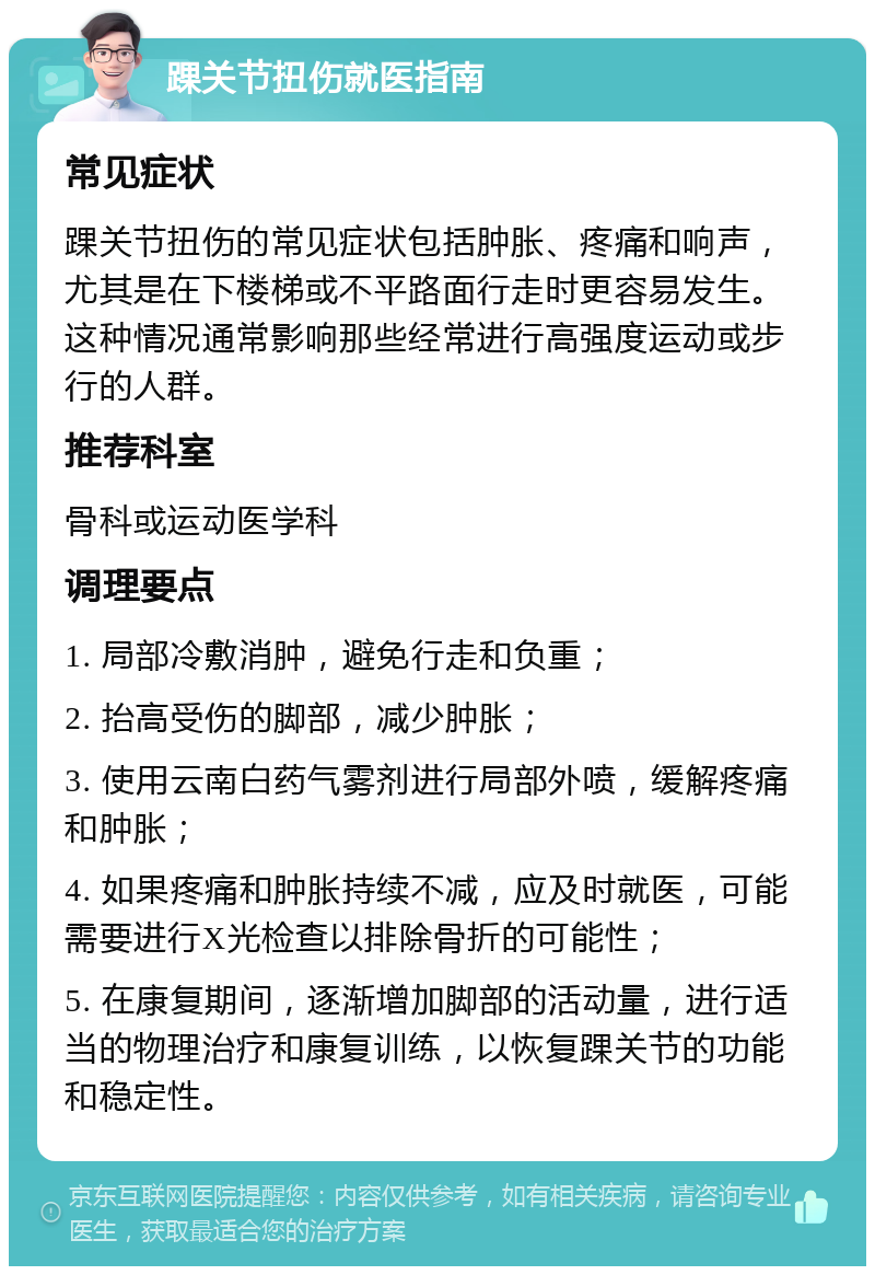 踝关节扭伤就医指南 常见症状 踝关节扭伤的常见症状包括肿胀、疼痛和响声，尤其是在下楼梯或不平路面行走时更容易发生。这种情况通常影响那些经常进行高强度运动或步行的人群。 推荐科室 骨科或运动医学科 调理要点 1. 局部冷敷消肿，避免行走和负重； 2. 抬高受伤的脚部，减少肿胀； 3. 使用云南白药气雾剂进行局部外喷，缓解疼痛和肿胀； 4. 如果疼痛和肿胀持续不减，应及时就医，可能需要进行X光检查以排除骨折的可能性； 5. 在康复期间，逐渐增加脚部的活动量，进行适当的物理治疗和康复训练，以恢复踝关节的功能和稳定性。