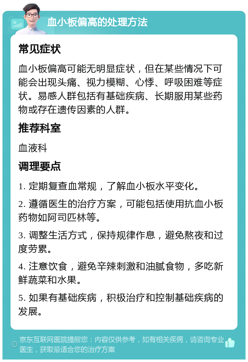 血小板偏高的处理方法 常见症状 血小板偏高可能无明显症状，但在某些情况下可能会出现头痛、视力模糊、心悸、呼吸困难等症状。易感人群包括有基础疾病、长期服用某些药物或存在遗传因素的人群。 推荐科室 血液科 调理要点 1. 定期复查血常规，了解血小板水平变化。 2. 遵循医生的治疗方案，可能包括使用抗血小板药物如阿司匹林等。 3. 调整生活方式，保持规律作息，避免熬夜和过度劳累。 4. 注意饮食，避免辛辣刺激和油腻食物，多吃新鲜蔬菜和水果。 5. 如果有基础疾病，积极治疗和控制基础疾病的发展。