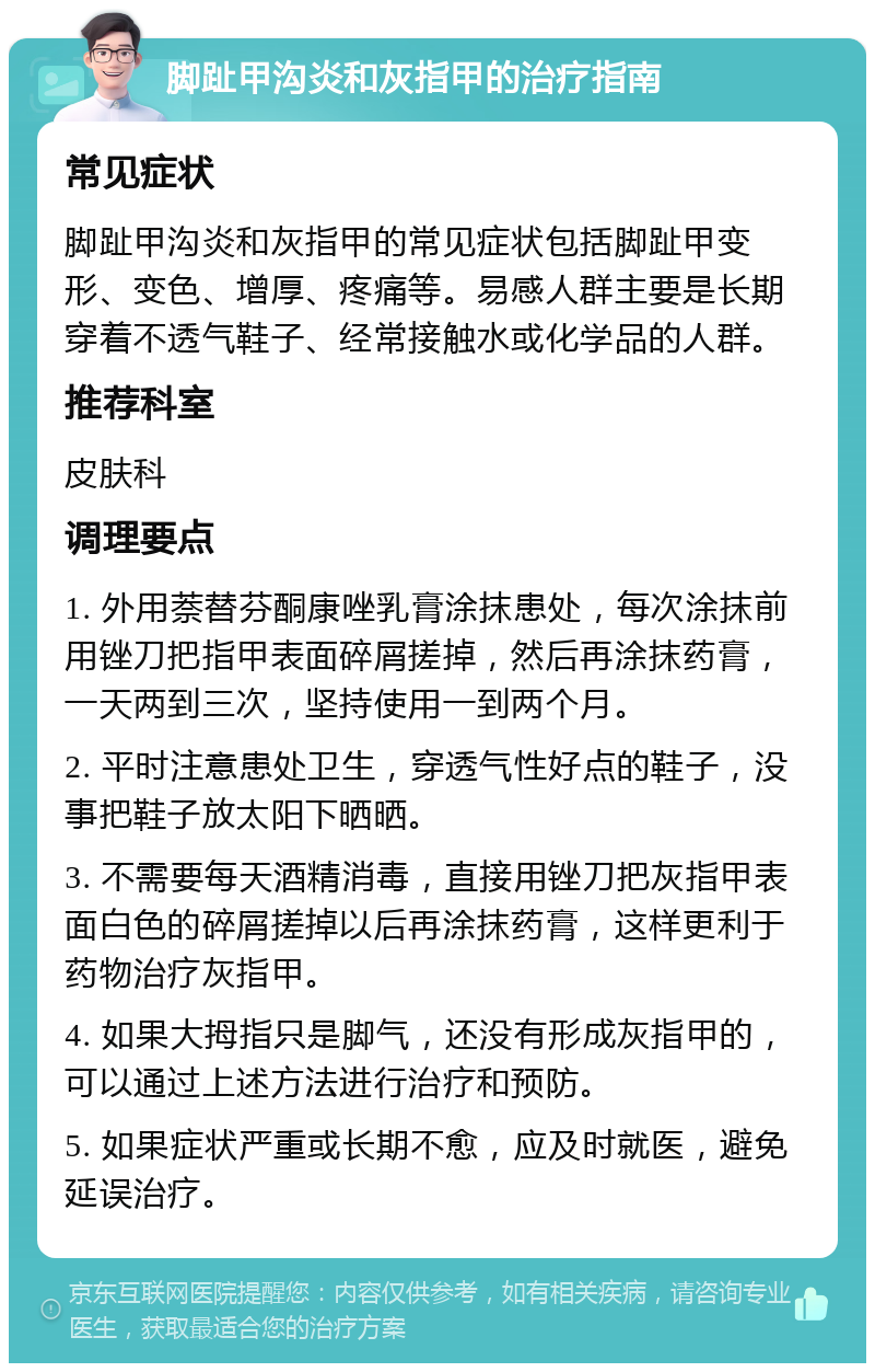 脚趾甲沟炎和灰指甲的治疗指南 常见症状 脚趾甲沟炎和灰指甲的常见症状包括脚趾甲变形、变色、增厚、疼痛等。易感人群主要是长期穿着不透气鞋子、经常接触水或化学品的人群。 推荐科室 皮肤科 调理要点 1. 外用萘替芬酮康唑乳膏涂抹患处，每次涂抹前用锉刀把指甲表面碎屑搓掉，然后再涂抹药膏，一天两到三次，坚持使用一到两个月。 2. 平时注意患处卫生，穿透气性好点的鞋子，没事把鞋子放太阳下晒晒。 3. 不需要每天酒精消毒，直接用锉刀把灰指甲表面白色的碎屑搓掉以后再涂抹药膏，这样更利于药物治疗灰指甲。 4. 如果大拇指只是脚气，还没有形成灰指甲的，可以通过上述方法进行治疗和预防。 5. 如果症状严重或长期不愈，应及时就医，避免延误治疗。