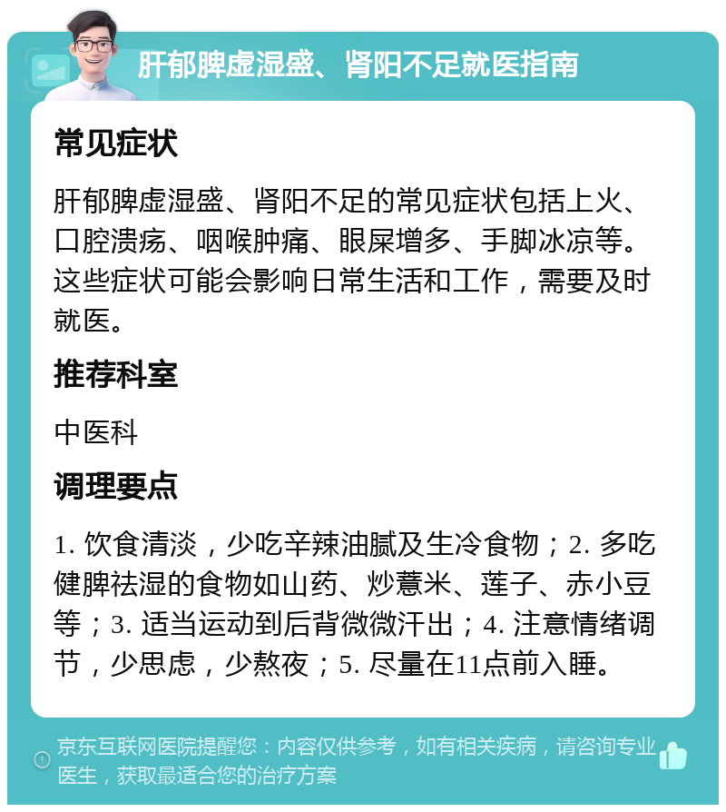 肝郁脾虚湿盛、肾阳不足就医指南 常见症状 肝郁脾虚湿盛、肾阳不足的常见症状包括上火、口腔溃疡、咽喉肿痛、眼屎增多、手脚冰凉等。这些症状可能会影响日常生活和工作，需要及时就医。 推荐科室 中医科 调理要点 1. 饮食清淡，少吃辛辣油腻及生冷食物；2. 多吃健脾祛湿的食物如山药、炒薏米、莲子、赤小豆等；3. 适当运动到后背微微汗出；4. 注意情绪调节，少思虑，少熬夜；5. 尽量在11点前入睡。