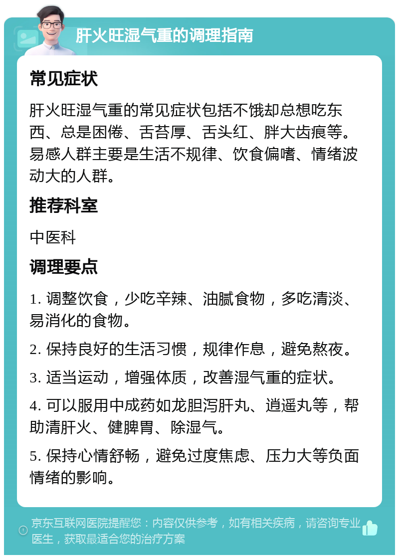 肝火旺湿气重的调理指南 常见症状 肝火旺湿气重的常见症状包括不饿却总想吃东西、总是困倦、舌苔厚、舌头红、胖大齿痕等。易感人群主要是生活不规律、饮食偏嗜、情绪波动大的人群。 推荐科室 中医科 调理要点 1. 调整饮食，少吃辛辣、油腻食物，多吃清淡、易消化的食物。 2. 保持良好的生活习惯，规律作息，避免熬夜。 3. 适当运动，增强体质，改善湿气重的症状。 4. 可以服用中成药如龙胆泻肝丸、逍遥丸等，帮助清肝火、健脾胃、除湿气。 5. 保持心情舒畅，避免过度焦虑、压力大等负面情绪的影响。