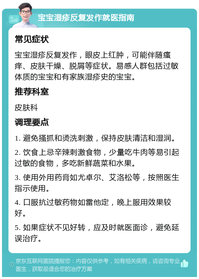 宝宝湿疹反复发作就医指南 常见症状 宝宝湿疹反复发作，眼皮上红肿，可能伴随瘙痒、皮肤干燥、脱屑等症状。易感人群包括过敏体质的宝宝和有家族湿疹史的宝宝。 推荐科室 皮肤科 调理要点 1. 避免搔抓和烫洗刺激，保持皮肤清洁和湿润。 2. 饮食上忌辛辣刺激食物，少量吃牛肉等易引起过敏的食物，多吃新鲜蔬菜和水果。 3. 使用外用药膏如尤卓尔、艾洛松等，按照医生指示使用。 4. 口服抗过敏药物如雷他定，晚上服用效果较好。 5. 如果症状不见好转，应及时就医面诊，避免延误治疗。