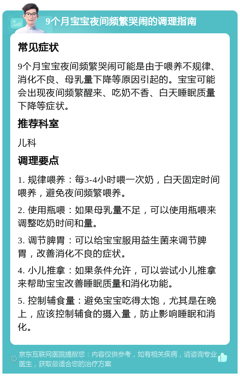 9个月宝宝夜间频繁哭闹的调理指南 常见症状 9个月宝宝夜间频繁哭闹可能是由于喂养不规律、消化不良、母乳量下降等原因引起的。宝宝可能会出现夜间频繁醒来、吃奶不香、白天睡眠质量下降等症状。 推荐科室 儿科 调理要点 1. 规律喂养：每3-4小时喂一次奶，白天固定时间喂养，避免夜间频繁喂养。 2. 使用瓶喂：如果母乳量不足，可以使用瓶喂来调整吃奶时间和量。 3. 调节脾胃：可以给宝宝服用益生菌来调节脾胃，改善消化不良的症状。 4. 小儿推拿：如果条件允许，可以尝试小儿推拿来帮助宝宝改善睡眠质量和消化功能。 5. 控制辅食量：避免宝宝吃得太饱，尤其是在晚上，应该控制辅食的摄入量，防止影响睡眠和消化。