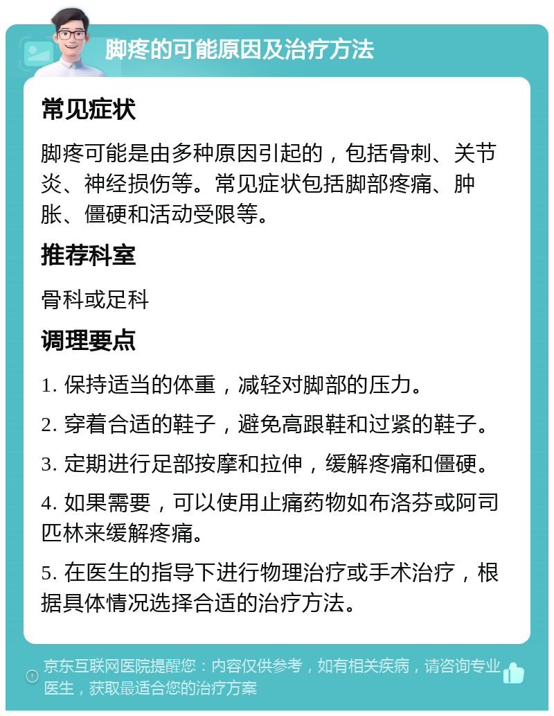 脚疼的可能原因及治疗方法 常见症状 脚疼可能是由多种原因引起的，包括骨刺、关节炎、神经损伤等。常见症状包括脚部疼痛、肿胀、僵硬和活动受限等。 推荐科室 骨科或足科 调理要点 1. 保持适当的体重，减轻对脚部的压力。 2. 穿着合适的鞋子，避免高跟鞋和过紧的鞋子。 3. 定期进行足部按摩和拉伸，缓解疼痛和僵硬。 4. 如果需要，可以使用止痛药物如布洛芬或阿司匹林来缓解疼痛。 5. 在医生的指导下进行物理治疗或手术治疗，根据具体情况选择合适的治疗方法。