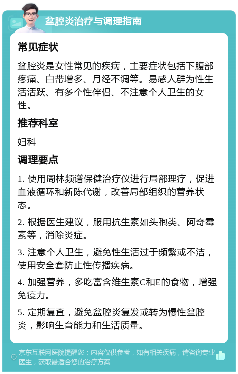 盆腔炎治疗与调理指南 常见症状 盆腔炎是女性常见的疾病，主要症状包括下腹部疼痛、白带增多、月经不调等。易感人群为性生活活跃、有多个性伴侣、不注意个人卫生的女性。 推荐科室 妇科 调理要点 1. 使用周林频谱保健治疗仪进行局部理疗，促进血液循环和新陈代谢，改善局部组织的营养状态。 2. 根据医生建议，服用抗生素如头孢类、阿奇霉素等，消除炎症。 3. 注意个人卫生，避免性生活过于频繁或不洁，使用安全套防止性传播疾病。 4. 加强营养，多吃富含维生素C和E的食物，增强免疫力。 5. 定期复查，避免盆腔炎复发或转为慢性盆腔炎，影响生育能力和生活质量。