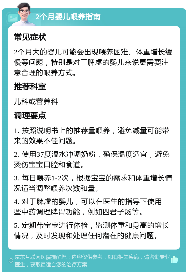 2个月婴儿喂养指南 常见症状 2个月大的婴儿可能会出现喂养困难、体重增长缓慢等问题，特别是对于脾虚的婴儿来说更需要注意合理的喂养方式。 推荐科室 儿科或营养科 调理要点 1. 按照说明书上的推荐量喂养，避免减量可能带来的效果不佳问题。 2. 使用37度温水冲调奶粉，确保温度适宜，避免烫伤宝宝口腔和食道。 3. 每日喂养1-2次，根据宝宝的需求和体重增长情况适当调整喂养次数和量。 4. 对于脾虚的婴儿，可以在医生的指导下使用一些中药调理脾胃功能，例如四君子汤等。 5. 定期带宝宝进行体检，监测体重和身高的增长情况，及时发现和处理任何潜在的健康问题。