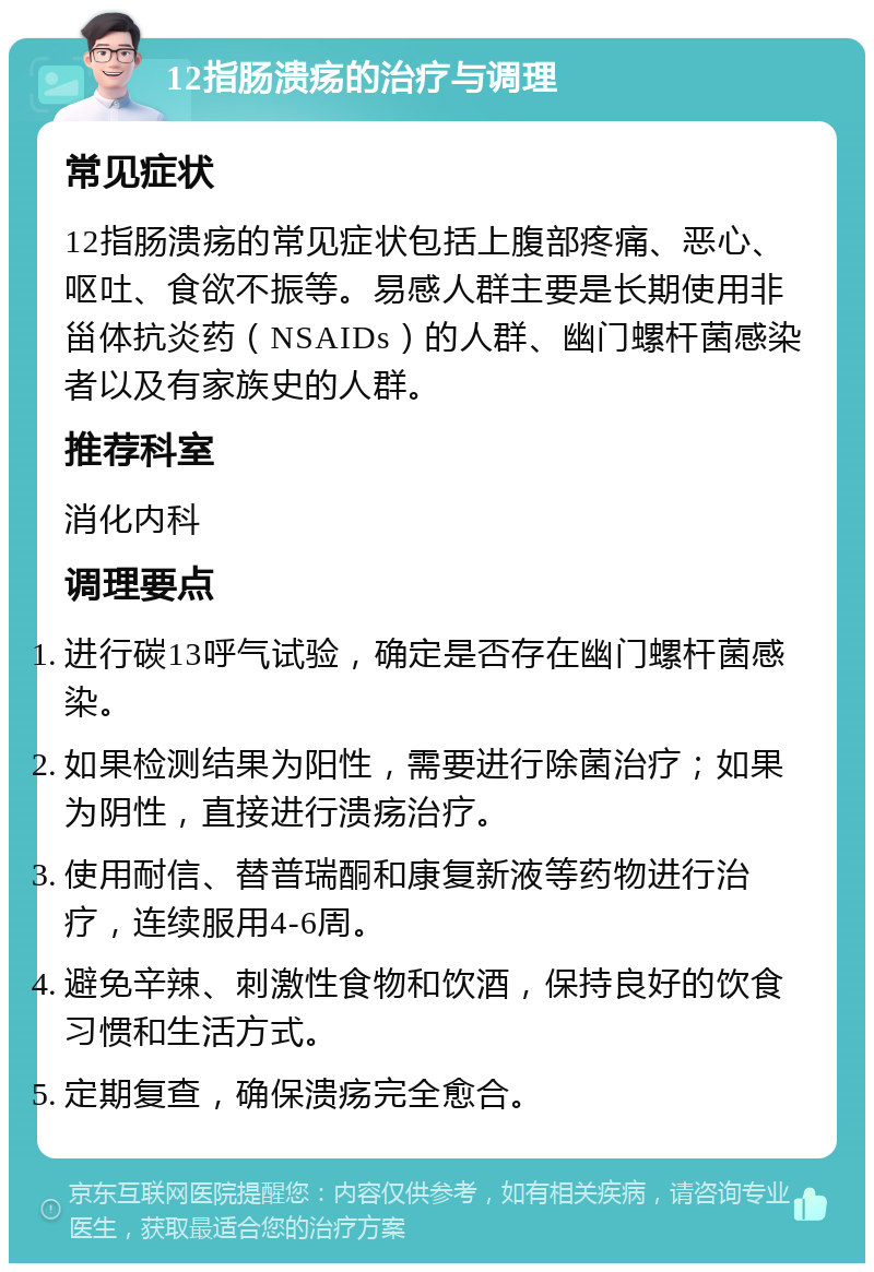 12指肠溃疡的治疗与调理 常见症状 12指肠溃疡的常见症状包括上腹部疼痛、恶心、呕吐、食欲不振等。易感人群主要是长期使用非甾体抗炎药（NSAIDs）的人群、幽门螺杆菌感染者以及有家族史的人群。 推荐科室 消化内科 调理要点 进行碳13呼气试验，确定是否存在幽门螺杆菌感染。 如果检测结果为阳性，需要进行除菌治疗；如果为阴性，直接进行溃疡治疗。 使用耐信、替普瑞酮和康复新液等药物进行治疗，连续服用4-6周。 避免辛辣、刺激性食物和饮酒，保持良好的饮食习惯和生活方式。 定期复查，确保溃疡完全愈合。