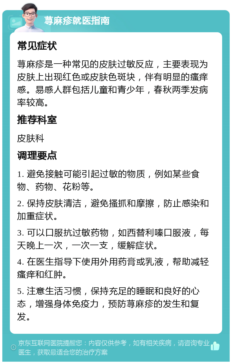 荨麻疹就医指南 常见症状 荨麻疹是一种常见的皮肤过敏反应，主要表现为皮肤上出现红色或皮肤色斑块，伴有明显的瘙痒感。易感人群包括儿童和青少年，春秋两季发病率较高。 推荐科室 皮肤科 调理要点 1. 避免接触可能引起过敏的物质，例如某些食物、药物、花粉等。 2. 保持皮肤清洁，避免搔抓和摩擦，防止感染和加重症状。 3. 可以口服抗过敏药物，如西替利嗪口服液，每天晚上一次，一次一支，缓解症状。 4. 在医生指导下使用外用药膏或乳液，帮助减轻瘙痒和红肿。 5. 注意生活习惯，保持充足的睡眠和良好的心态，增强身体免疫力，预防荨麻疹的发生和复发。