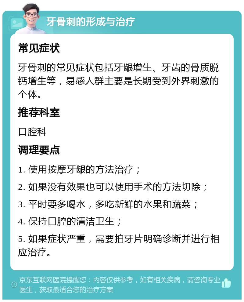 牙骨刺的形成与治疗 常见症状 牙骨刺的常见症状包括牙龈增生、牙齿的骨质脱钙增生等，易感人群主要是长期受到外界刺激的个体。 推荐科室 口腔科 调理要点 1. 使用按摩牙龈的方法治疗； 2. 如果没有效果也可以使用手术的方法切除； 3. 平时要多喝水，多吃新鲜的水果和蔬菜； 4. 保持口腔的清洁卫生； 5. 如果症状严重，需要拍牙片明确诊断并进行相应治疗。