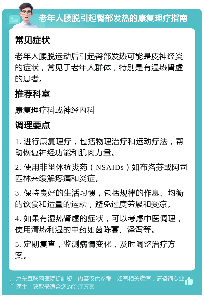老年人腰脱引起臀部发热的康复理疗指南 常见症状 老年人腰脱运动后引起臀部发热可能是皮神经炎的症状，常见于老年人群体，特别是有湿热肾虚的患者。 推荐科室 康复理疗科或神经内科 调理要点 1. 进行康复理疗，包括物理治疗和运动疗法，帮助恢复神经功能和肌肉力量。 2. 使用非甾体抗炎药（NSAIDs）如布洛芬或阿司匹林来缓解疼痛和炎症。 3. 保持良好的生活习惯，包括规律的作息、均衡的饮食和适量的运动，避免过度劳累和受凉。 4. 如果有湿热肾虚的症状，可以考虑中医调理，使用清热利湿的中药如茵陈蒿、泽泻等。 5. 定期复查，监测病情变化，及时调整治疗方案。
