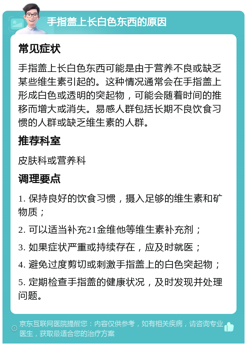 手指盖上长白色东西的原因 常见症状 手指盖上长白色东西可能是由于营养不良或缺乏某些维生素引起的。这种情况通常会在手指盖上形成白色或透明的突起物，可能会随着时间的推移而增大或消失。易感人群包括长期不良饮食习惯的人群或缺乏维生素的人群。 推荐科室 皮肤科或营养科 调理要点 1. 保持良好的饮食习惯，摄入足够的维生素和矿物质； 2. 可以适当补充21金维他等维生素补充剂； 3. 如果症状严重或持续存在，应及时就医； 4. 避免过度剪切或刺激手指盖上的白色突起物； 5. 定期检查手指盖的健康状况，及时发现并处理问题。