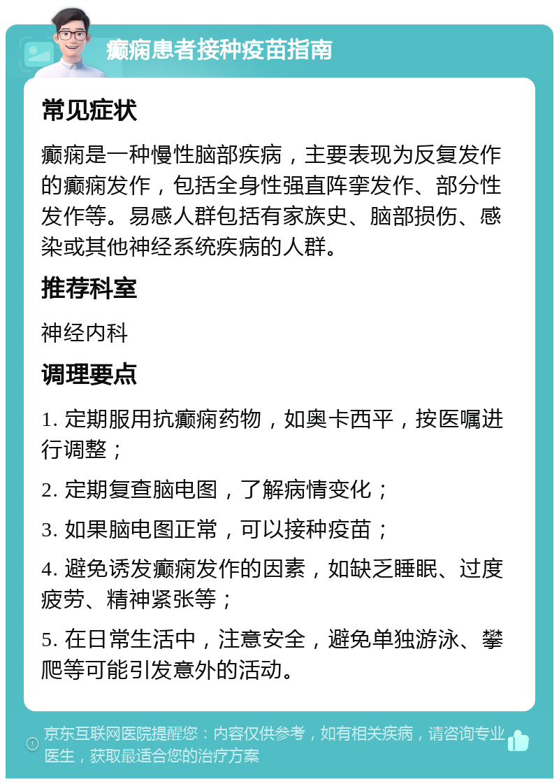 癫痫患者接种疫苗指南 常见症状 癫痫是一种慢性脑部疾病，主要表现为反复发作的癫痫发作，包括全身性强直阵挛发作、部分性发作等。易感人群包括有家族史、脑部损伤、感染或其他神经系统疾病的人群。 推荐科室 神经内科 调理要点 1. 定期服用抗癫痫药物，如奥卡西平，按医嘱进行调整； 2. 定期复查脑电图，了解病情变化； 3. 如果脑电图正常，可以接种疫苗； 4. 避免诱发癫痫发作的因素，如缺乏睡眠、过度疲劳、精神紧张等； 5. 在日常生活中，注意安全，避免单独游泳、攀爬等可能引发意外的活动。