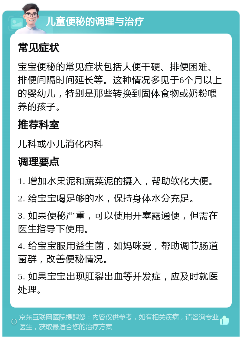 儿童便秘的调理与治疗 常见症状 宝宝便秘的常见症状包括大便干硬、排便困难、排便间隔时间延长等。这种情况多见于6个月以上的婴幼儿，特别是那些转换到固体食物或奶粉喂养的孩子。 推荐科室 儿科或小儿消化内科 调理要点 1. 增加水果泥和蔬菜泥的摄入，帮助软化大便。 2. 给宝宝喝足够的水，保持身体水分充足。 3. 如果便秘严重，可以使用开塞露通便，但需在医生指导下使用。 4. 给宝宝服用益生菌，如妈咪爱，帮助调节肠道菌群，改善便秘情况。 5. 如果宝宝出现肛裂出血等并发症，应及时就医处理。