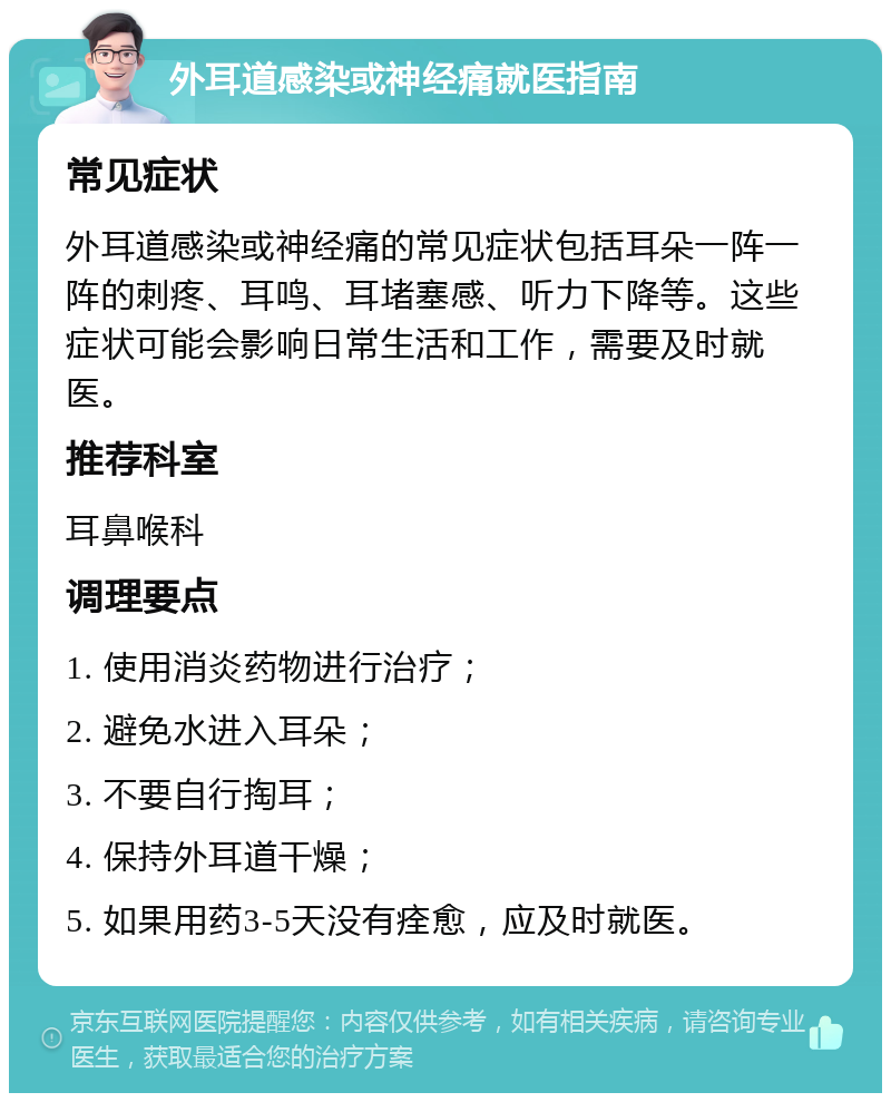 外耳道感染或神经痛就医指南 常见症状 外耳道感染或神经痛的常见症状包括耳朵一阵一阵的刺疼、耳鸣、耳堵塞感、听力下降等。这些症状可能会影响日常生活和工作，需要及时就医。 推荐科室 耳鼻喉科 调理要点 1. 使用消炎药物进行治疗； 2. 避免水进入耳朵； 3. 不要自行掏耳； 4. 保持外耳道干燥； 5. 如果用药3-5天没有痊愈，应及时就医。