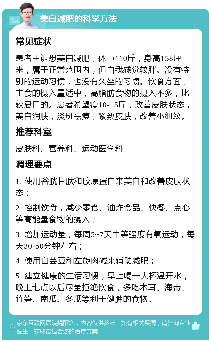 美白减肥的科学方法 常见症状 患者主诉想美白减肥，体重110斤，身高158厘米，属于正常范围内，但自我感觉较胖。没有特别的运动习惯，也没有久坐的习惯。饮食方面，主食的摄入量适中，高脂肪食物的摄入不多，比较忌口的。患者希望瘦10-15斤，改善皮肤状态，美白润肤，淡斑祛痘，紧致皮肤，改善小细纹。 推荐科室 皮肤科、营养科、运动医学科 调理要点 1. 使用谷胱甘肽和胶原蛋白来美白和改善皮肤状态； 2. 控制饮食，减少零食、油炸食品、快餐、点心等高能量食物的摄入； 3. 增加运动量，每周5~7天中等强度有氧运动，每天30-50分钟左右； 4. 使用白芸豆和左旋肉碱来辅助减肥； 5. 建立健康的生活习惯，早上喝一大杯温开水，晚上七点以后尽量拒绝饮食，多吃木耳、海带、竹笋、南瓜、冬瓜等利于健脾的食物。