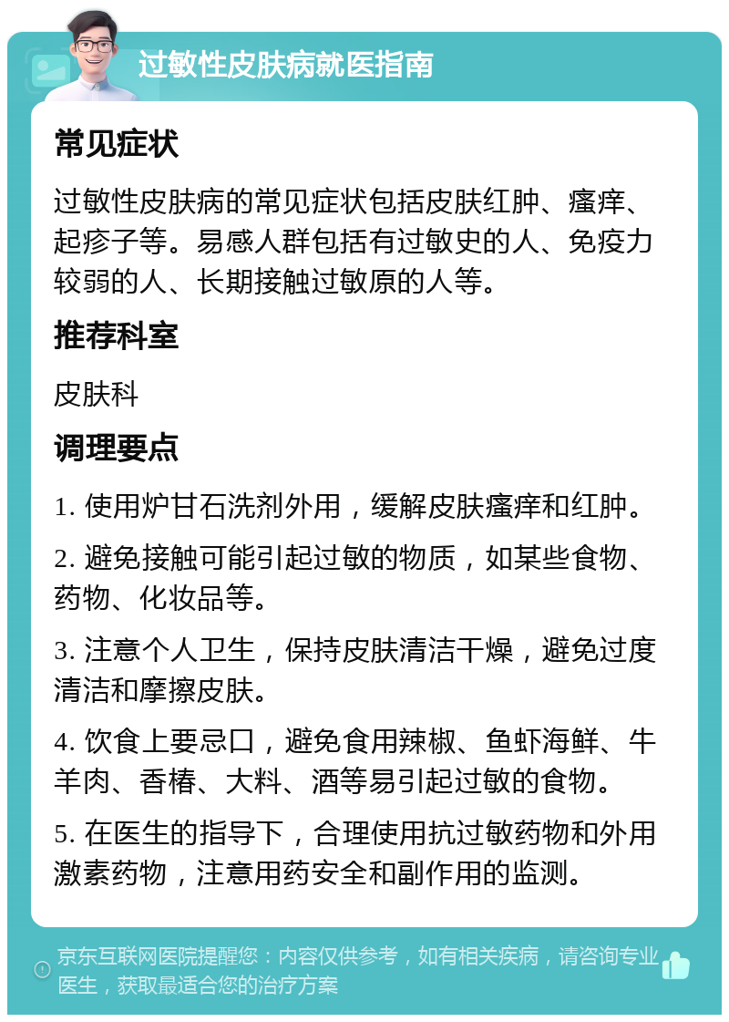 过敏性皮肤病就医指南 常见症状 过敏性皮肤病的常见症状包括皮肤红肿、瘙痒、起疹子等。易感人群包括有过敏史的人、免疫力较弱的人、长期接触过敏原的人等。 推荐科室 皮肤科 调理要点 1. 使用炉甘石洗剂外用，缓解皮肤瘙痒和红肿。 2. 避免接触可能引起过敏的物质，如某些食物、药物、化妆品等。 3. 注意个人卫生，保持皮肤清洁干燥，避免过度清洁和摩擦皮肤。 4. 饮食上要忌口，避免食用辣椒、鱼虾海鲜、牛羊肉、香椿、大料、酒等易引起过敏的食物。 5. 在医生的指导下，合理使用抗过敏药物和外用激素药物，注意用药安全和副作用的监测。